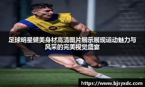 足球明星健美身材高清图片展示展现运动魅力与风采的完美视觉盛宴