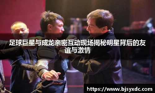 足球巨星与成龙亲密互动现场揭秘明星背后的友谊与激情